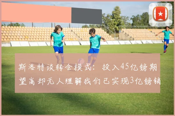 斯洛特谈转会模式：投入45亿镑期望高却无人理解我们已实现3亿镑销售
